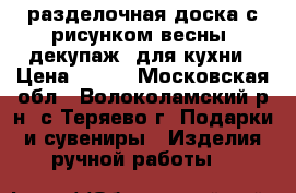разделочная доска с рисунком весны, декупаж, для кухни › Цена ­ 200 - Московская обл., Волоколамский р-н, с.Теряево г. Подарки и сувениры » Изделия ручной работы   